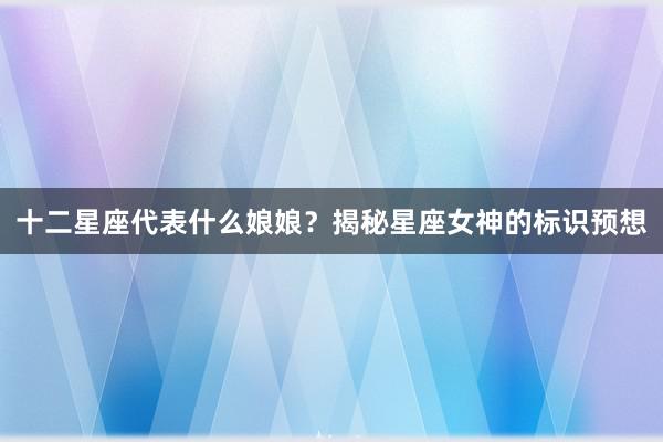 十二星座代表什么娘娘?揭秘星座女神的标识预想