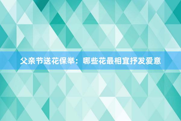 父亲节送花保举：哪些花最相宜抒发爱意